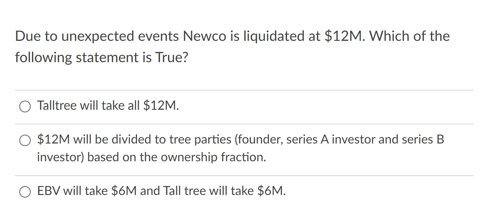 Due to unexpected events Newco is liquidated at $12M. Which of the following statement is True? O Talltree will take all $12M