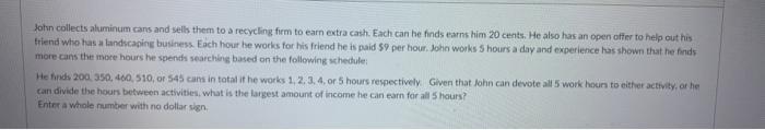 John collects aluminum cans and sells them to a recycling firm to earn extra cash. Each can be finds earns him 20 cents. He a