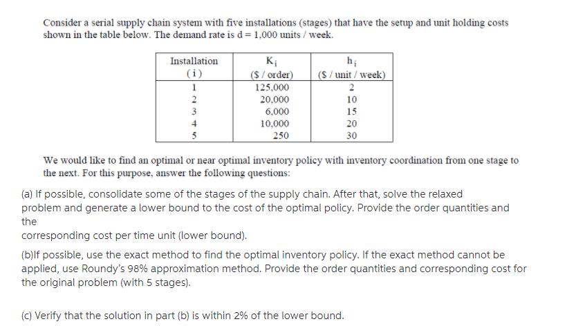 Consider a serial supply chain system with five installations (stages) that have the setup and unit holding costs shown in the table below. The demand rate is d = 1,000 units / week. Installation Ki S/order)S/unit/week) 125.000 20,000 6,000 10,000 250 10 15 20 30 We would like to find an optimal or near optimal inventory policy with inventory coordination from one stage to the next. For this purpose, answer the following questions: (a) If possible, consolidate some of the stages of the supply chain. After that, solve the relaxed problem and generate a lower bound to the cost of the optimal policy. Provide the order quantities and the corresponding cost per time unit (lower bound). (b)lf possible, use the exact method to find the optimal inventory policy. If the exact method cannot be applied, use Roundys 98% approximation method. Provide the order quantities and corresponding cost for the original problem (with 5 stages) (c) Verify that the solution in part (b) is within 2% of the lower bound.