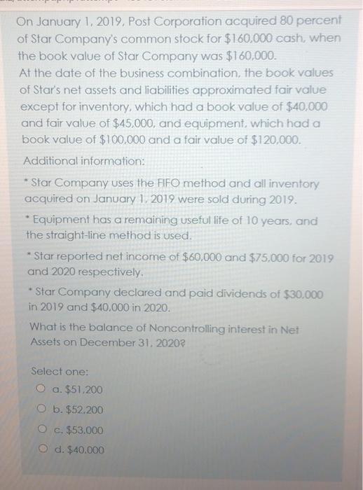 On January 1, 2019. Post Corporation acquired 80 percent of Star Companys common stock for $160,000 cash, when the book valu