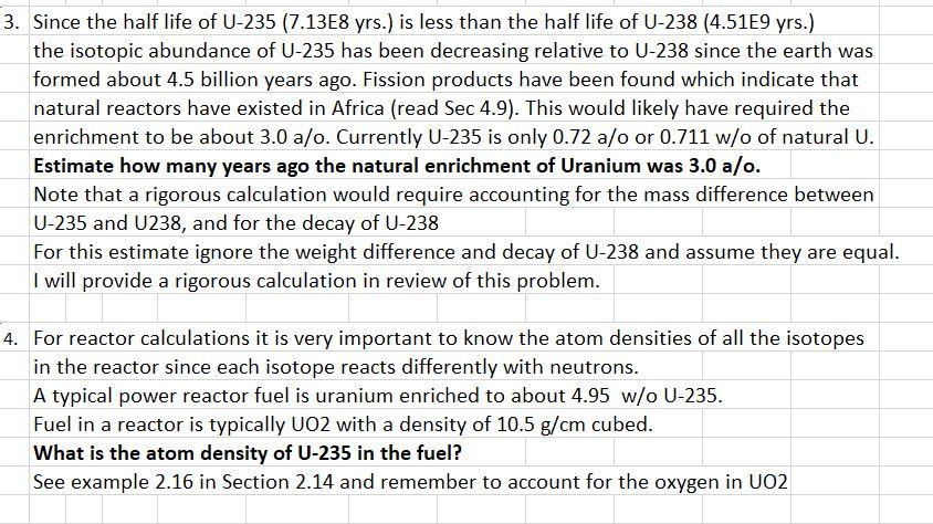 3. Since the half life of U-235 (7.13E8 yrs.) is less than the half life of U-238 (4.51E9 yrs.) the isotopic abundance of U-235 has been decreasing relative to U-238 since the earth was formed about 4.5 billion years ago. Fission products have been found which indicate that natural reactors have existed in Africa (read Sec 4.9). This would likely have required the enrichment to be about 3.0 a/o. Currently U-235 is only 0.72 a/o or 0.711 w/o of natural U. Estimate how many years ago the natural enrichment of Uranium was 3.0 a/o. Note that a rigorous calculation would require accounting for the mass difference between U-235 and U238, and for the decay of U-238 For this estimate ignore the weight difference and decay of U-238 and assume they are equal. I will provide a rigorous calculation in review of this problem. 4. For reactor calculations it is very important to know the atom densities of all the isotopes in the reactor since each isotope reacts differently with neutrons A typical power reactor fuel is uranium enriched to about 4.95 w/o U-235. Fuel in a reactor is typically UO2 with a density of 10.5 g/cm cubed. What is the atom density of U-235 in the fuel? See example 2.16 in Section 2.14 and remember to account for the oxygen in UO2