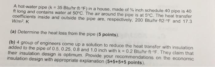 A hot-water pipe (k = 35 Btu/hr-ft-oF) in a house, made of ¾ inch schedule 40 pipe is 40 ft long and contains water at 50°C. The air around the pipe is at 5°C. The heat transfer coefficients inside and outside the pipe are, respectively, 200 Btu/hr f12.oF and 17.3 W/m2. K (a) Determine the heat loss from the pipe (5 points). (b) 4 group of engineers come up a solution to reduce the heat transfer with insulation added to the pipe of 0.5, 0.25, 0.8 and 1.0 inch with k 0.2 Btuhr ft-F. They claim that their insulation design is optimum. Provide your recommendations on the economic insulation design with appropriate explanation (5+5+5+5 points)