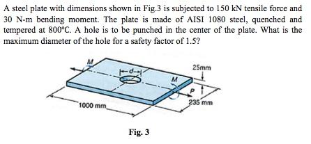 A steel plate with dimensions shown in Fig.3 is subjected to 150 kN tensile force and 30 N-m bending moment. The plate is made of AISI steel, quenched and tempered at 800°C. A hole is to be punched in the center of the plate. What is the maximum diameter of the hole for a safety factor of 1.5? 25mm 35 mm 1000 Fig. 3