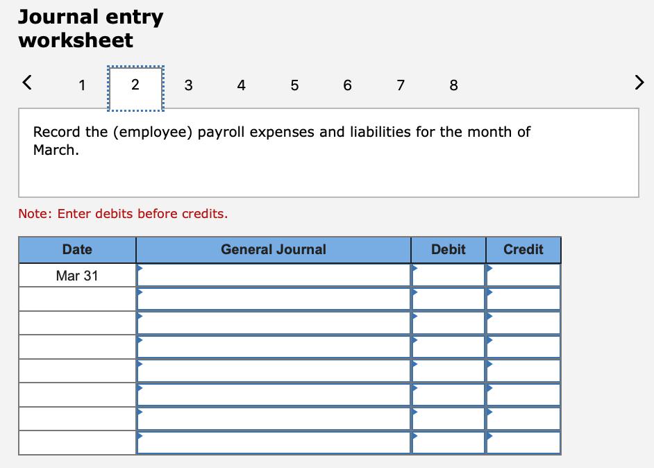 Journal entry worksheet < 1 2 3 4 5 6 7 8 > Record the (employee) payroll expenses and liabilities for the month of March. No