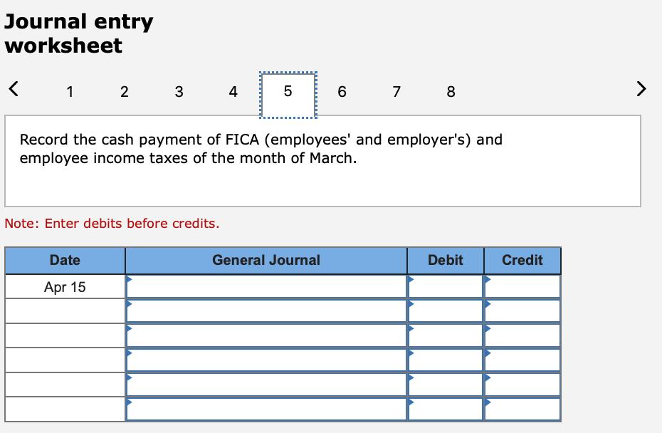 Journal entry worksheet < 1 2 3 4 5 6 7 8 > Record the cash payment of FICA (employees and employers) and employee income t