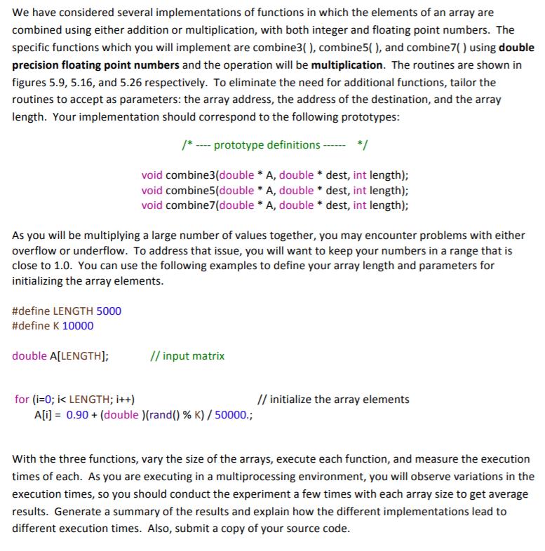 We have considered several implementations of functions in which the elements of an array are combined using either addition or multiplication, with both integer and floating point numbers. The specific functions which you will implement are combine3(), combine5), and combine7) using double precision floating point numbers and the operation will be multiplication. The routines are shown in figures 5.9, 5.16, and 5.26 respectively. To eliminate the need for additional functions, tailor the routines to accept as parameters: the array address, the address of the destination, and the array length. Your implementation should correspond to the following prototypes: prototype definitions* void combine3 (double *A, double * dest, int length); void combine5(double *A, double * dest, int length); void combine7(double *A, double * dest, int length); As you will be multiplying a large number of values together, you may encounter problems with either overflow or underflow. To address that issue, you will want to keep your numbers in a range that is close to 1.0. You can use the following examples to define your array length and parameters for initializing the array elements. #define LENGTH 5000 #define K 10000 double A[LENGTH] // input matrix for (i-0; ik LENGTH; i++) // initialize the array elements Ali-0.90 + (double )(rand() % K) / 50000; With the three functions, vary the size of the arrays, execute each function, and measure the execution times of each. As you are executing in a multiprocessing environment, you will observe variations in the execution times, so you should conduct the experiment a few times with each array size to get average results. Generate a summary of the results and explain how the different implementations lead to different execution times. Also, submit a copy of your source code.