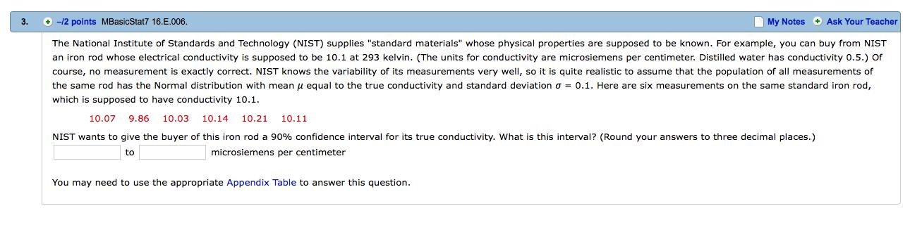 3. - -2 points MBasicStat7 16E006. My Notes Ask Your Teacher The National Institute of Standards and Technology (NIST) supplies standard materials whose physical properties are supposed to be known. For example, you can buy from NIST an iron rod whose electrical conductivity is supposed to be 10.1 at 293 kelvin. (The units for conductivity are microsiemens per centimeter. Distilled water has conductivity 0.5.) Of course, no measurement is exactly correct. NIST knows the variability of its measurements very well, so it is quite realistic to assume that the population of all measurements of the same rod has the Normal distribution with mean μ equal to the true conductivity and standard deviation σ = 0.1. Here are six measurements on the sam e standard iron rod, which is supposed to have conductivity 10.1 10.07 9.86 10.03 10.14 10.21 10.11 NIST wants to give the buyer of this iron rod a 90% confidence interval or its true conductivity, what is this interval? Round your answers to three decimal places. to microsiemens per centimeter You may need to use the appropriate Appendix Table to answer this question.