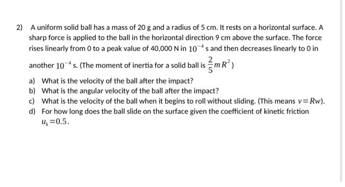 2) A uniform solid ball has a mass of 20 g and a radius of 5 cm. It rests on a horizontal surface. A sharp force is applied t