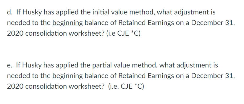d. If Husky has applied the initial value method, what adjustment is needed to the beginning balance of Retained Earnings on
