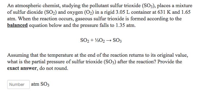 An atmospheric chemist, studying the pollutant sulfur trioxide (SO3), places a mixture of sulfur dioxide (SO2) and oxygen (02) in a rigid 3.05 L container at 631 K and 1.65 atm. When the reaction occurs, gaseous sulfur trioxide is formed according to the balanced equation below and the pressure falls to 1.35 atm. Assuming that the temperature at the end of the reaction returns to its original value, what is the partial pressure of sulfur trioxide (SO3) after the reaction? Provide the exact answer, do not round. Number atm SO3