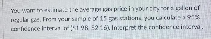 You want to estimate the average gas price in your city for a gallon of regular gas. From your sample of 15 gas stations, you