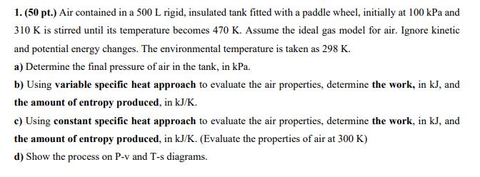 1. (50 pt.) Air contained in a 500 L rigid, insulated tank fitted with a paddle wheel, initially at 100 kPa and 310 K is stir