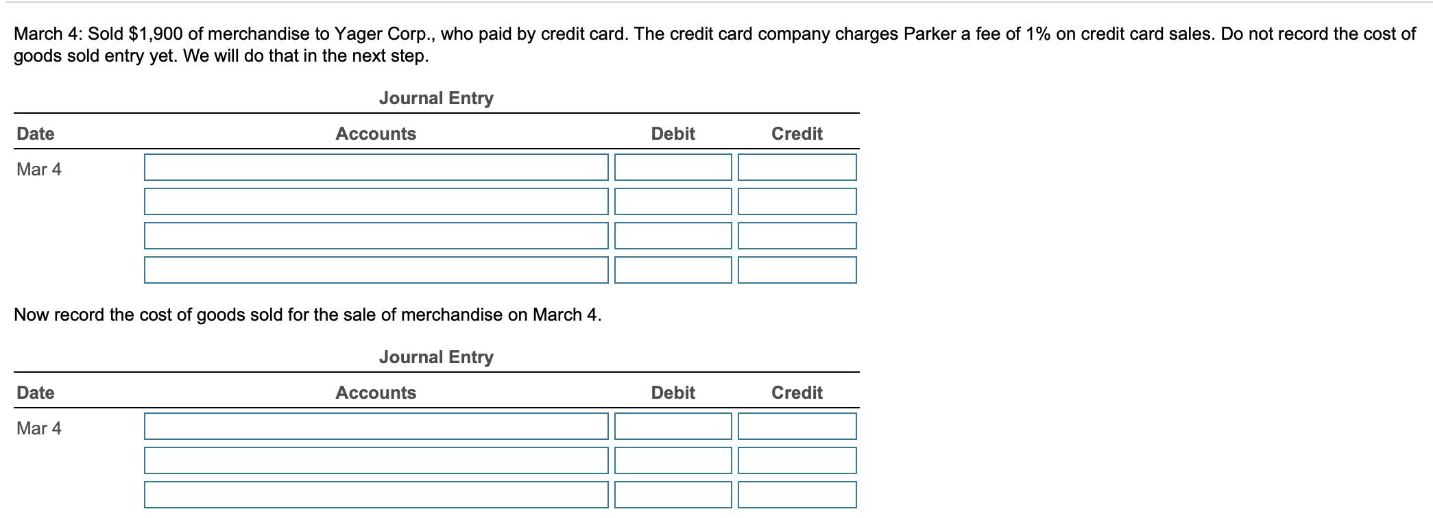 March 4: Sold $1,900 of merchandise to Yager Corp., who paid by credit card. The credit card company charges Parker a fee of