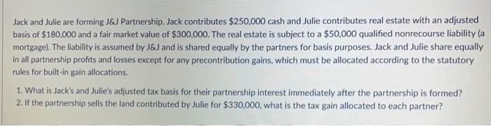 Jack and Julie are forming J&J Partnership. Jack contributes $250,000 cash and Julie contributes real estate with an adjusted