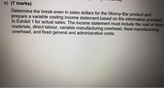 a) (7 marks) Determine the break-even in sales dollars for the Skinny-Bar product and prepare a variable costing income state