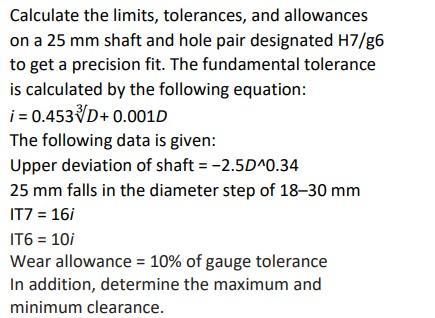 Calculate the limits, tolerances, and allowances on a 25 mm shaft and hole pair designated H7/g6 to get a precision fit. The