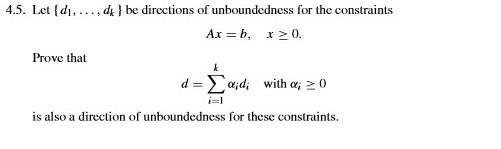 4.5. Let d. d be directions of unboundedness for the constraints Ax=b, x > 0. Prove that d = Σ αǐdi with α20 is also a direction of unboundedness for these constraints.