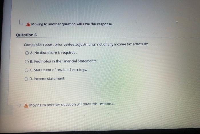 L A Moving to another question will save this response. Question 6 Companies report prior period adjustments, net of any inco