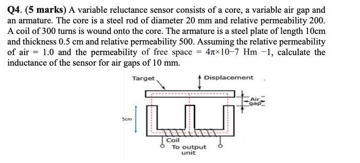 Q4. (5 marks) A variable reluctance sensor consists of a core, a variable air gap and an armature. The core is a steel rod of