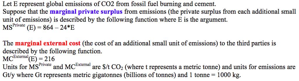 Let E represent global emissions of CO2 from fossil fuel burning and cement Suppose that the marginal private surplus from emissions (the private surplus from each additional small unit of emissions) is described by the following function where E is the argument. (E 864-24*E The marginal external cost (the cost of an additional small unit of emissions) to the third parties is described by the following function. McEtemal(E) - 216 Units for MSrivae and MCEteal are S/t CO2 (where t represents a metric tonne) and units for emissions are Gty where Gt represents metric gigatonnes (billions of tonnes) and 1 tonne 1000 kg