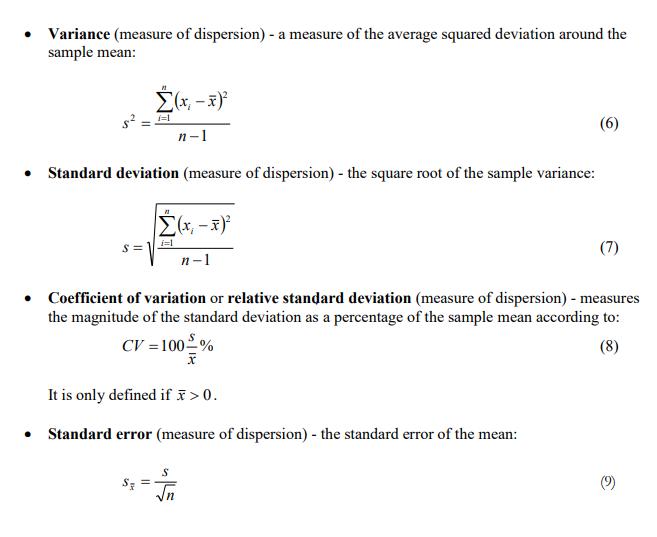 Variance (measure of dispersion) - a measure of the average squared deviation around the sample mean : Standard deviation (measure of dispersion) - the square root of the sample variance: Coefficient Of variation or relative standard deviation (measure of dispersion) - measures the magnitude of the standard deviation as a percentage of the sample mean according to: O' -1002% It is only defined if > O. Standard error (measure of dispersion) - the standard error of the mean: (9) 