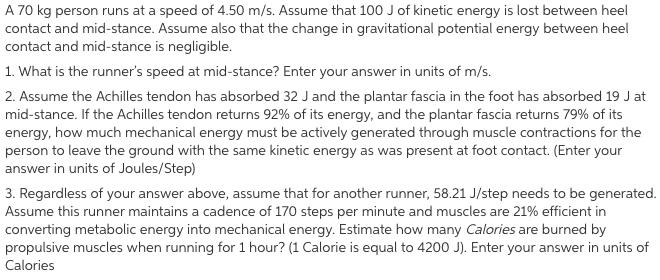 A 70 kg person runs at a speed of 4.50 m/s. Assume that 100 J of kinetic energy is lost between heel contact and mid-stance. Assume also that the change in gravitational potential energy between heel contact and mid-stance is negligible 1. What is the runners speed at mid-stance? Enter your answer in units of m/s. 2. Assume the Achilles tendon has absorbed 32 J and the plantar fascia in the foot has absorbed 19 J at mid-stance. If the Achilles tendon returns 92% of its energy, and the plantar fascia returns 79% of its energy, how much mechanical energy must be actively generated through muscle contractions for the person to leave the ground with the same kinetic energy as was present at foot contact. (Enter your answer in units of Joules/Step) 3. Regardless of your answer above, assume that for another runner, 58.21 J/step needs to be generated Assume this runner maintains a cadence of 170 steps per minute and muscles are 21% efficient in converting metabolic energy into mechanical energy. Estimate how many Calories are burned by propulsive muscles when running for 1 hour? (1 Calorie is equal to 4200 J). Enter your answer in units of Calories
