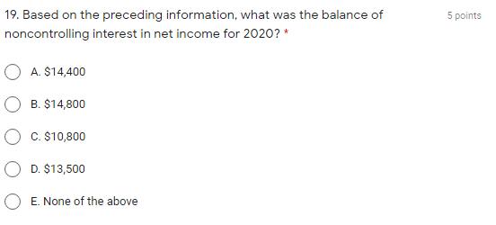 5 points 19. Based on the preceding information, what was the balance of noncontrolling interest in net income for 2020?* A.