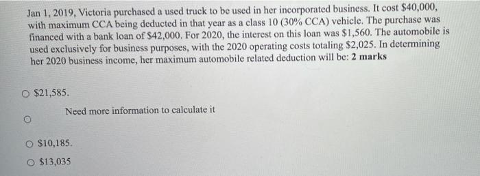 Jan 1, 2019, Victoria purchased a used truck to be used in her incorporated business. It cost $40,000, with maximum CCA being