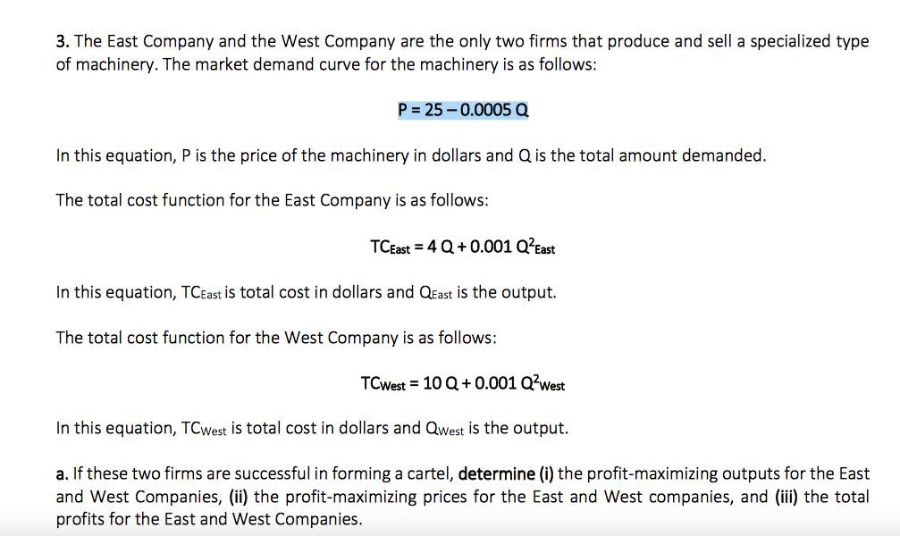 3. The East Company and the West Company are the only two firms that produce and sell a specialized type of machinery. The market demand curve for the machinery is as follows: P 25-0.0005 a In this equation, P is the price of the machinery in dollars and Q is the total amount demanded. The total cost function for the East Company is as follows: TCEast 4Q+0.001 Q?East In this equation, TCEast is total cost in dollars and QEast is the output. The total cost function for the West Company is as follows: TCWest 10 Q+0.001Q2West In this equation, TCWest is total cost in dollars and Qwest is the output. a. If these two firms are successful in forming a cartel, determine (i) the profit-maximizing outputs for the East and West Companies, (ii) the profit-maximizing prices for the East and West companies, and (ii) the total profits for the East and West Companies.