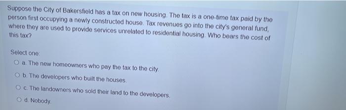 Suppose the City of Bakersfield has a tax on new housing. The tax is a one-time tax paid by the person first occupying a newl