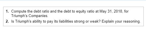 1. Compute the debt ratio and the debt to equity ratio at May 31, 2018, for Triumphs Companies 2. Is Triumphs ability to pay its liabilities strong or weak? Explain your reasoning