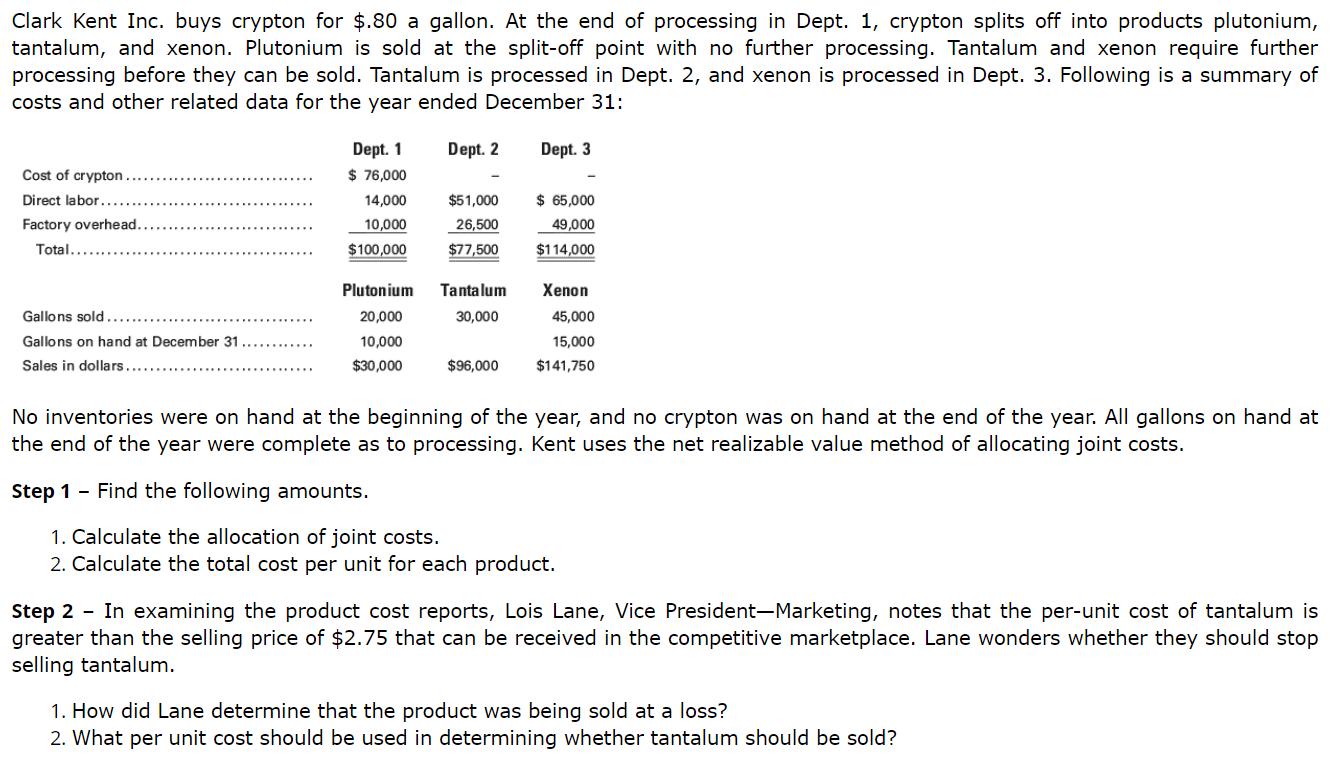 Clark Kent Inc. buys crypton for $.80 a gallon. At the end of processing in Dept. 1, crypton splits off into products plutonium,ntantalum, and xenon. Plutonium is sold at the split-off point with no further processing. Tantalum and xenon require furthernprocessing before they can be sold. Tantalum is processed in Dept. 2, and xenon is processed in Dept. 3. Following is a summary ofncosts and other related data for the year ended December 31:nDept. 1nDept. 2n14,000n$51,000 $65,000n...10,000 26,500 49,000nFactory overhead....nPlutonium Tantalum Xenonn45,000n15,000n$96,000$141,750n20,000n10,000n$30,000n30,000nNo inventories were on hand at the beginning of the year, and no crypton was on hand at the end of the year. All gallons on hand atnthe end of the year were complete as to processing. Kent uses the net realizable value method of allocating joint costs.nStep 1 - Find the following amounts.n1. Calculate the allocation of joint costs.n2. Calculate the total cost per unit for each product.nStep 2 - In examining the product cost reports, Lois Lane, Vice President-Marketing, notes that the per-unit cost of tantalum isngreater than the selling price of $2.75 that can be received in the competitive marketplace. Lane wonders whether they should stopnselling tantalumn1. How did Lane determine that the product was being sold at a loss?n2. What per unit cost should be used in determining whether tantalum should be sold?n