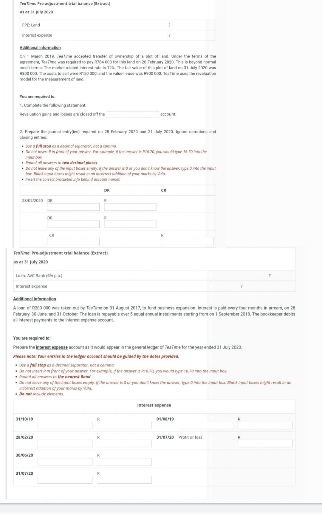 Tea Time: Pre-adjustment trial balance (Extract) as at 31 July 2020 PPE: Land ?Interest expense ?Additional information On