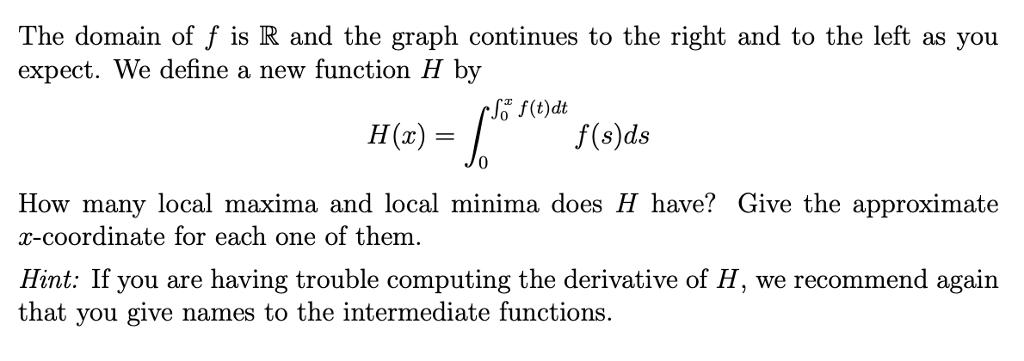 The domain of f is R and the graph continues to the right and to the left as you expect. We define a new function H by (t)dt H(x) f(s)ds 0 How many local maxima and local minima does H have? Give the approximate coordinate for eac x- h one of them Hint: If you are having trouble computing the derivative of H, we recommend again that you give names to the intermediate functions