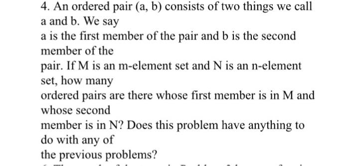 4. An ordered pair (a, b) consists of two things we call a and b. We say a is the first member of the pair and b is the second member of the pair. If M is an m-element set and N is an n-element set, how many ordered pairs are there whose first member is in M and whose second member is in N? Does this problem have anything to do with any of the previous problems?