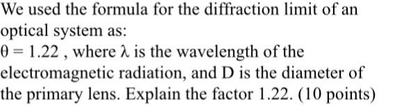 We used the formula for the diffraction limit of an optical system as: 1.22 , where λ is the wavelength of the electromagnetic radiation, and D is the diameter of the primary lens. Explain the factor 1.22. (10 points)