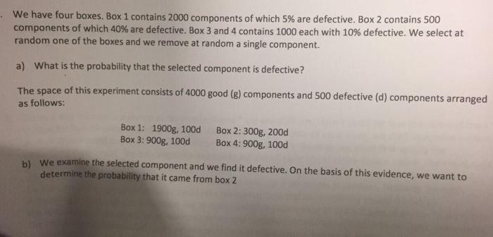 We have four boxes. Box 1 contains 2000 components of which 5% are defective. Box 2 contains 500 components of which 40% are defective. Box 3 and 4 contains 1000 each with 10% defective. We select at random one of the boxes and we remove at random a single component. a) what is the probability that the selected component is defective? The space of this experiment consists of 4000 good (g) components and 500 defective (d) components arranged as follows: Box 1: 1900g, 100d Box 2: 300g, 200d Box 3: 900g, 100d Box 4: 900g, 100d b) we examine the selected component and we find it defective. On the basis of this evidence, we want to determine the probability that it came from box 2