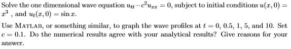 Solve the one dimensional wave equation utt-c2uzz 0, subject to initial conditions u(z,0) = z , and ut (z, 0)-sinx Use MATLAB, or something similar, to graph the wave profiles at t 0, 0.5, 1, 5, and 10. Set c = 0.1. Do the numerical results agree with your analytical results? Give reasons for your answer