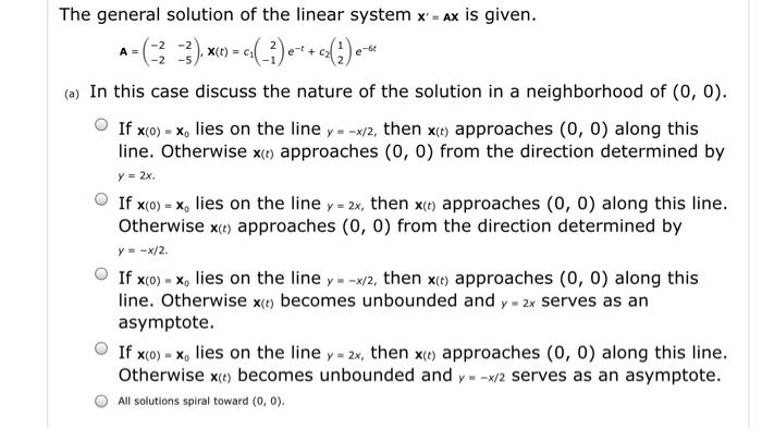 The general solution of the linear system X=AX is given. -2-2), x(t) = c1(-1 e+ c (a) In this case discuss the nature of the solution in a neighborhood of (0, 0) O If x(o)-xo lies on the line y -x/2, then x approaches (0, o) along this line. Otherwise xo) approaches (0, 0) from the direction determined by y=2x. 0 If x(0)=x, lies on the line y=2x, then x(t) approaches (0, 0) along this line Otherwise x approaches (0, 0) from the direction determined by y =-x/2. O If x(o) lies on the line y --x/2, then xo) approaches (0, 0) along this becomes unbounded and y - 2x serves as an line. Otherwise x asymptote. O Ifx(0)-x0 lies on the line y-2x, then x(t) approaches (0,0) along this line. Otherwise x becomes unbounded and y-x/2 serves as an asymptote. All solutions spiral toward (o,
