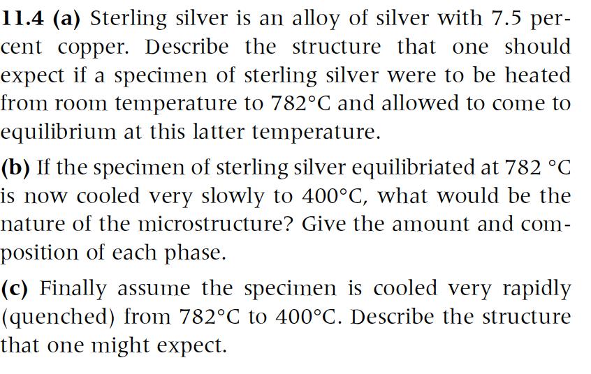 11.4 (a) Sterling silver is an alloy of silver with 7.5 per- cent copper. Describe the structure that one should expect if a specimen of sterling silver were to be heated from room temperature to 782°C and allowed to come to equilibrium at this latter temperature. (b) If the specimen of sterling silver equilibriated at 782 °C is now cooled very slowly to 400°C, what would be the nature of the microstructure? Give the amount and com- position of each phase. c) Finally assume the specimen is cooled very rapidly (quenched) from 782°C to 400°C. Describe the structure that one might expect.