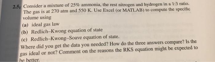 Consider a mixture of 25% ammonia, the rest nitrogen and hydrogen in a 1.3 ratio. The gas is at 270 atm and 550 K. Use Excel (or MATLAB) to compute the specific volume using (a) ideal gas law (b) Redlich-Kwong equation of state (c) Redlich-Kwong-Soave equation of state. Where did you get the data you needed? How do the three answers compare? Is the 2.51 gas ideal or not? Comment on the reasons the RKS equation might be expected to he better.