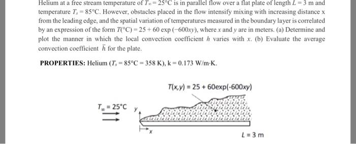 Helium at a free stream temperature of T,-25°C is in parallel flow over a flat plate of length L 3 m and temperature T 85°C. However, obstacles placed in the flow intensify mixing with increasing distance x from the leading edge, and the spatial variation of temperatures measured in the boundary layer is correlated by an expression of the form TC) 25+ 60 exp (-600xy), where x and y are in meters. (a) Determine and plot the manner in which the local convection coefficient h varies with x. (b) Evaluate the average convection coefficient h for the plate. PROPERTIES: Helium ( T, = 85°C 358 K), k 0.173 W/m-K. Tx,y)-25+ 60exp(-600xy) =25°C y L-3 m