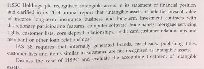 HSBC Holdings plc recognised intangible assets in its statement of financial position and clarified in its 2014 annual report that intangible assets include the present value of in-force long-term insurance business and long-term investment contracts with discretionary participating features, computer software, trade names, mortgage servicing rights, customer lists, core deposit relationships, credit card customer relationships and merchant or other loan relationships. IAS 38 requires that internally generated brands, mastheads, publishing titles, customer lists and items similar in substance are not recognised as intangible assets. Discuss the case of HSBC and evaluate the accounting treatment of intangible assets