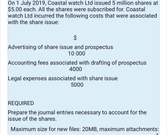 On 1 July 2019, Coastal watch Ltd issued 5 million shares at $5.00 each. All the shares were subscribed for. Coastal watch Ltd incurred the following costs that were associated with the share issue: Advertising of share issue and prospectus Accounting fees associated with drafting of prospectus Legal expenses associated with share issue 10 000 4000 5000 REQUIRED Prepare the journal entries necessary to account for the issue of the shares. Maximum size for new files: 20MB, maximum attachments: