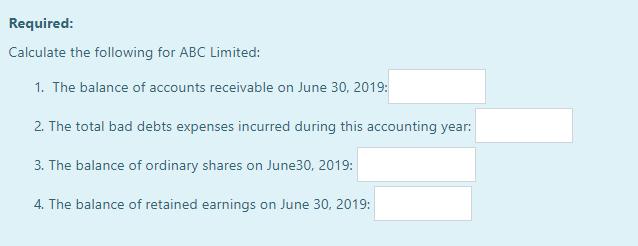 Required: Calculate the following for ABC Limited: 1. The balance of accounts receivable on June 30, 2019: 2. The total bad d