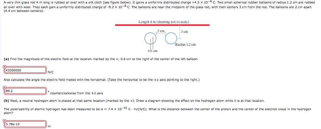 A very thin glass rod 4 m long is rubbed all over with a silk cloth (see figure below). It gains a uniformly distributed charge +4.5 x 10C Two small spherical rubber balloons of radius 1.2 cm are rubbed all over with wool. They each gain a uniformly distributed charge of -9.3 x 10-8 c. The balloons are near the midpoint of the glass rod, with their centers 3 cm from the rod. The balloons are 2 cm apart (4.4 cm between centers). Length 4 m (drawing not to scale) 2 cm 3 cm Radius 1.2 cm cm (a) Find the magnitude of the electric field at the location marked by the x, 0.6 cm to the right of the center of the left balloorn. 43300000 N/C Also calculate the angle the electric field makes with the horizontal. (Take the horizontal to be the +x axis pointing to the right.) 89.2 counterclockwise from the +x axis (b) Next, a neutral hydrogen atom is placed at that same location (marked by the x). Draw a diagram showing the effect on the hydrogen atom while it is at that location The polarizability of atomic hydrogen has been measured to be ? = 7.4 × 10-41 C·m/(N/C), what is the distance between the center of the proton and the center of the electron cloud in the hydrogen atom? 5.780-15