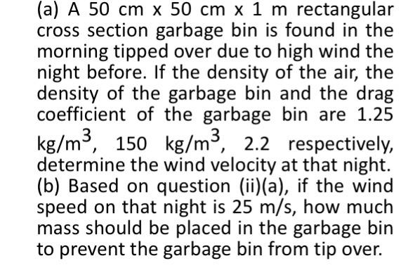 (a) A 50 cm x 50 cm x 1 m rectangular cross section garbage bin is found in the morning tipped over due to high wind the night before. If the density of the air, the density of the garbage bin and the drag coefficient of the garbage bin are 1.25 kg/m3, 150 kg/m3, 2.2 respectively determine the wind velocity at that night. (b) Based on question (ii)(a), if the wind speed on that night is 25 m/s, how much mass should be placed in the garbage bin to prevent the garbage bin from tip over.