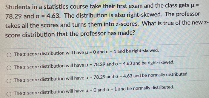 Students in a statistics course take their first exam and the class gets u = 78.29 and o = 4.63. The distribution is also rig