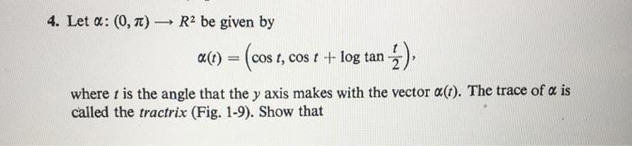 4. Let α: (0, π) → R2 be given by a(t) =(cos t, cos t + log tan ) where t is the angle that the y axis makes with the vector α(t). The trace of α is called the tractrix (Fig. 1-9). Show that