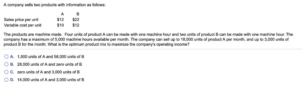 A company sells two products with information as follows: Sales price per unit Variable cost per unit A $12 $10 B $22 $12 The